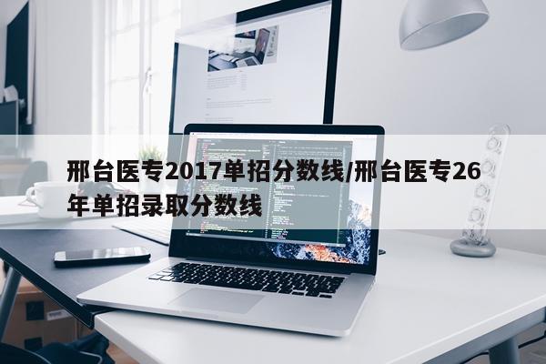 邢台医专2017单招分数线/邢台医专26年单招录取分数线