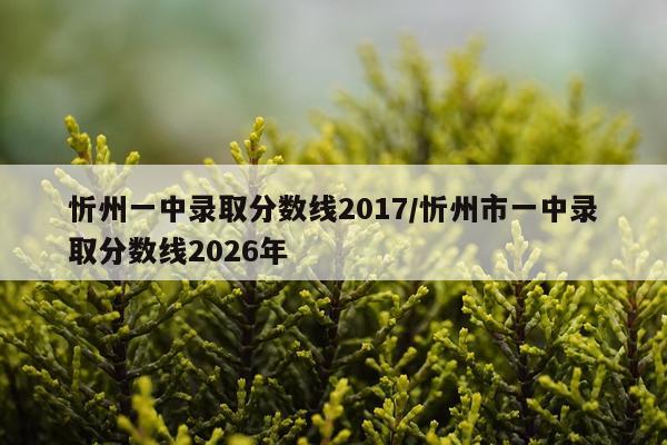 忻州一中录取分数线2017/忻州市一中录取分数线2026年