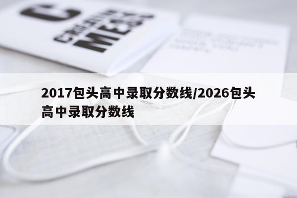 2017包头高中录取分数线/2026包头高中录取分数线