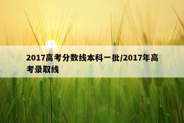 2017高考分数线本科一批/2017年高考录取线