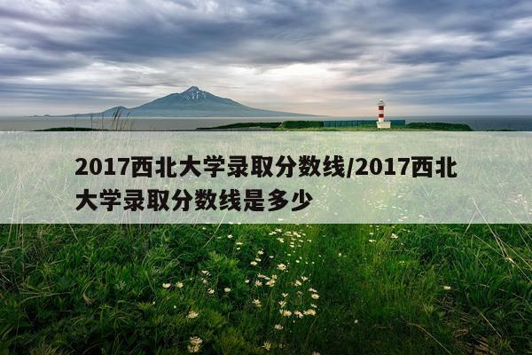 2017西北大学录取分数线/2017西北大学录取分数线是多少