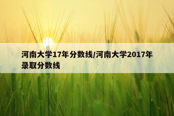 河南大学17年分数线/河南大学2017年录取分数线