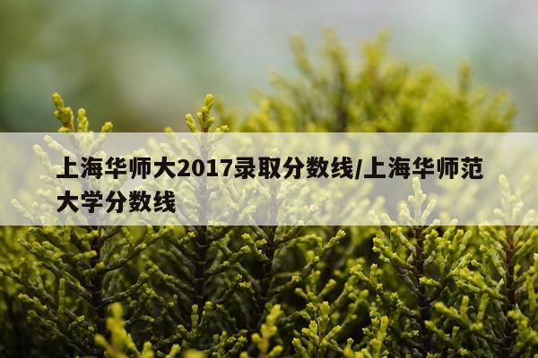上海华师大2017录取分数线/上海华师范大学分数线