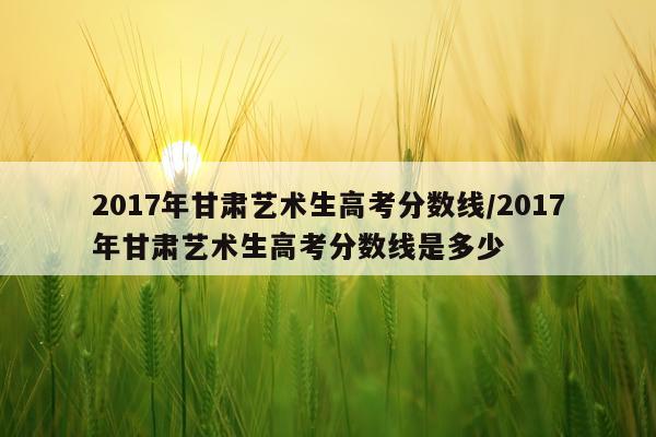 2017年甘肃艺术生高考分数线/2017年甘肃艺术生高考分数线是多少