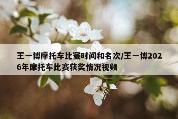 王一博摩托车比赛时间和名次/王一博2026年摩托车比赛获奖情况视频