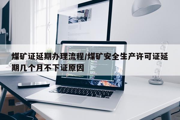 煤矿证延期办理流程/煤矿安全生产许可证延期几个月不下证原因