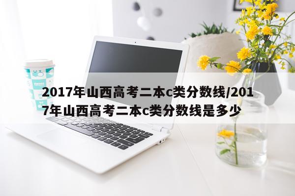 2017年山西高考二本c类分数线/2017年山西高考二本c类分数线是多少
