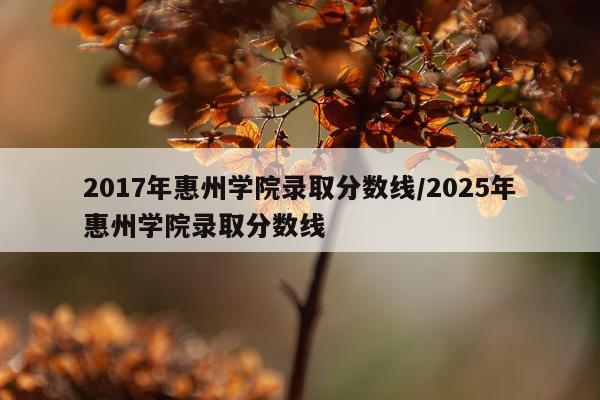 2017年惠州学院录取分数线/2025年惠州学院录取分数线