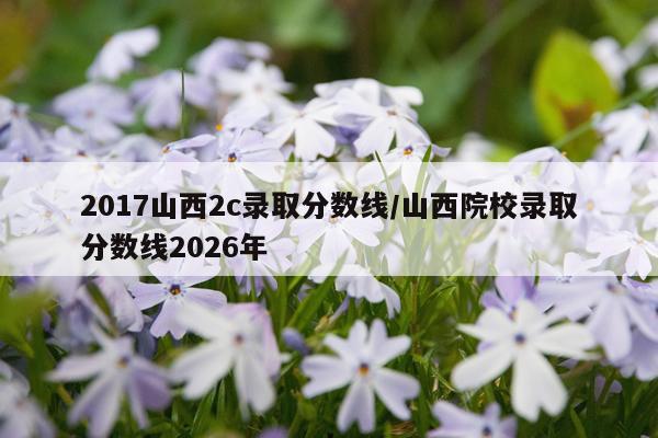 2017山西2c录取分数线/山西院校录取分数线2026年