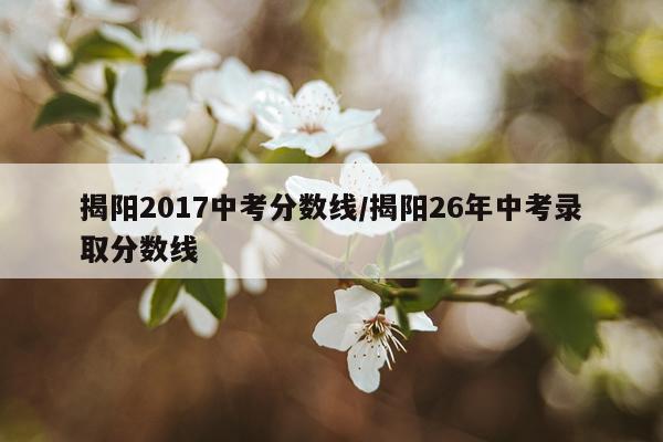揭阳2017中考分数线/揭阳26年中考录取分数线