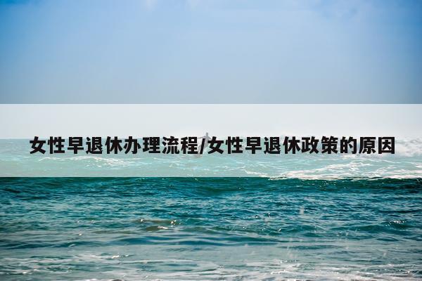 女性早退休办理流程/女性早退休政策的原因