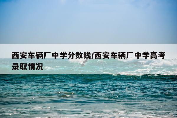 西安车辆厂中学分数线/西安车辆厂中学高考录取情况