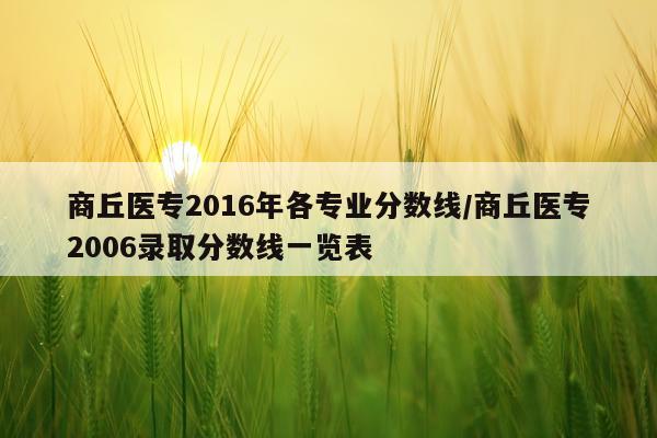 商丘医专2016年各专业分数线/商丘医专2006录取分数线一览表