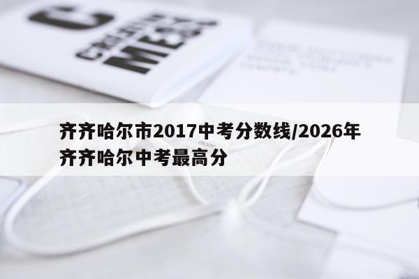 齐齐哈尔市2017中考分数线/2026年齐齐哈尔中考最高分