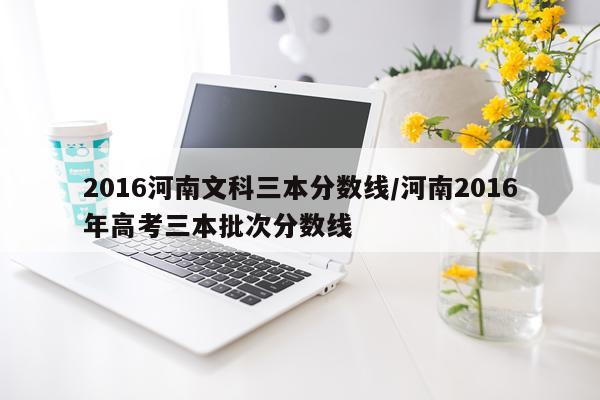 2016河南文科三本分数线/河南2016年高考三本批次分数线