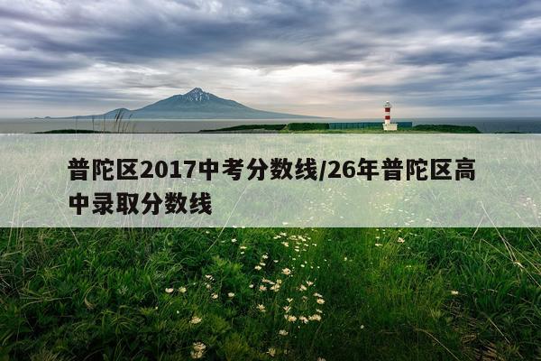 普陀区2017中考分数线/26年普陀区高中录取分数线