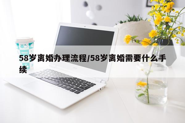 58岁离婚办理流程/58岁离婚需要什么手续