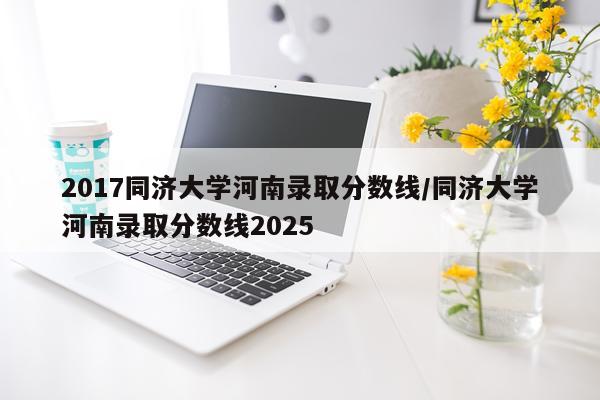 2017同济大学河南录取分数线/同济大学河南录取分数线2025