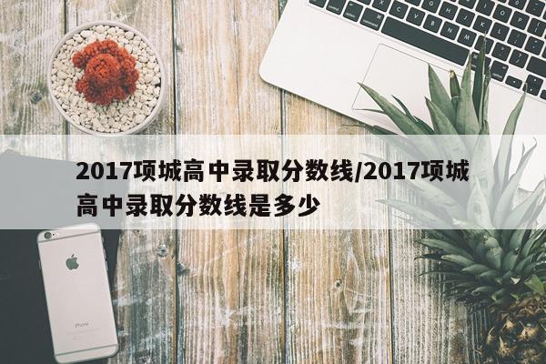 2017项城高中录取分数线/2017项城高中录取分数线是多少