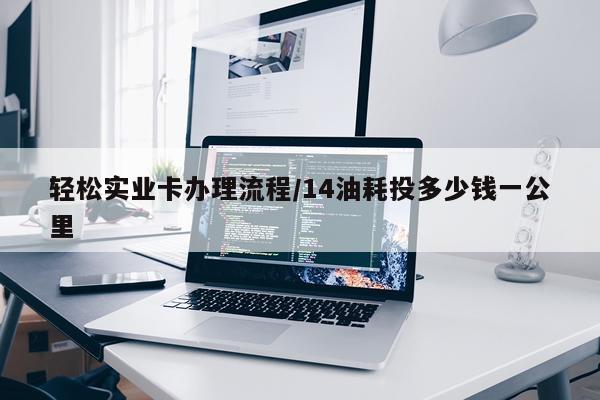 轻松实业卡办理流程/14油耗投多少钱一公里