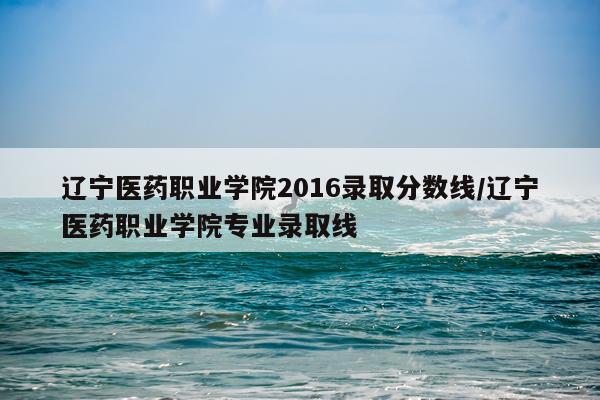 辽宁医药职业学院2016录取分数线/辽宁医药职业学院专业录取线