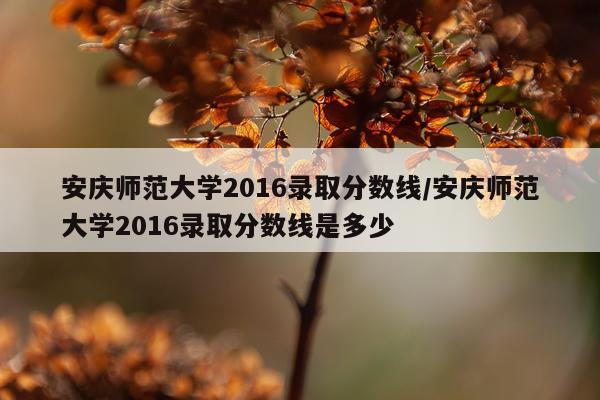 安庆师范大学2016录取分数线/安庆师范大学2016录取分数线是多少