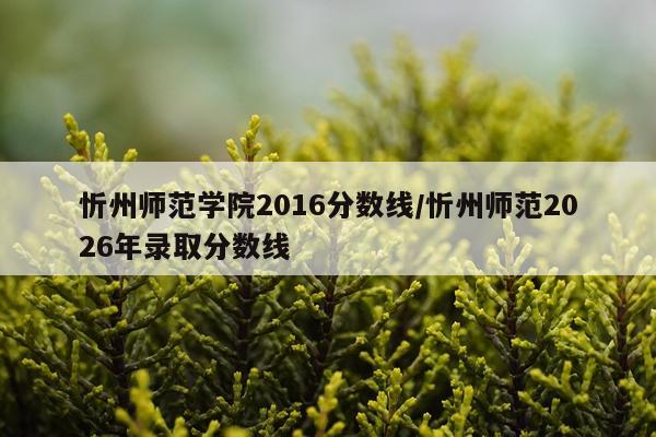 忻州师范学院2016分数线/忻州师范2026年录取分数线