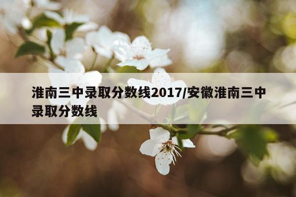 淮南三中录取分数线2017/安徽淮南三中录取分数线