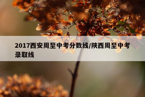 2017西安周至中考分数线/陕西周至中考录取线