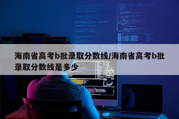 海南省高考b批录取分数线/海南省高考b批录取分数线是多少