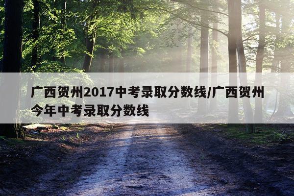 广西贺州2017中考录取分数线/广西贺州今年中考录取分数线