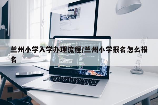 兰州小学入学办理流程/兰州小学报名怎么报名