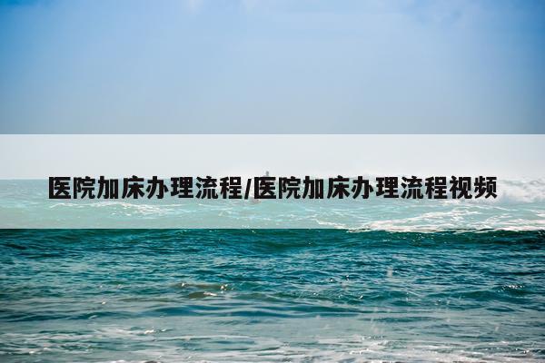 医院加床办理流程/医院加床办理流程视频