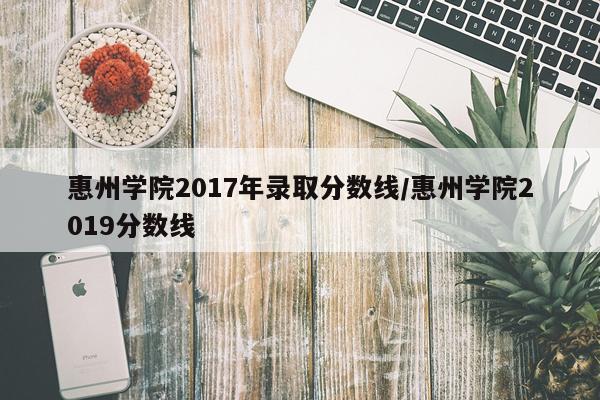 惠州学院2017年录取分数线/惠州学院2019分数线