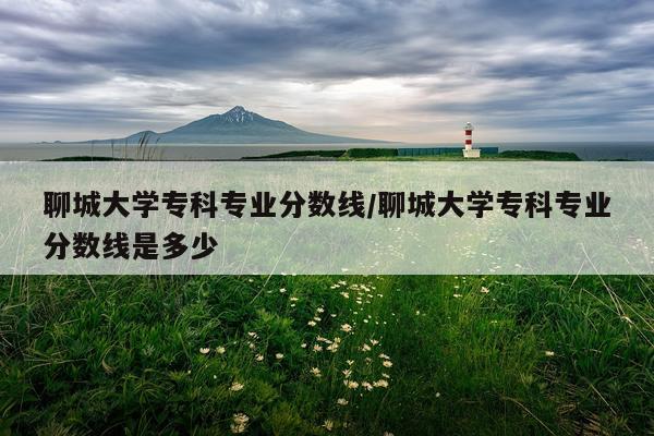 聊城大学专科专业分数线/聊城大学专科专业分数线是多少