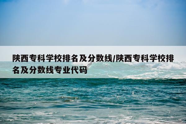 陕西专科学校排名及分数线/陕西专科学校排名及分数线专业代码