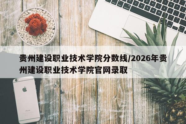 贵州建设职业技术学院分数线/2026年贵州建设职业技术学院官网录取