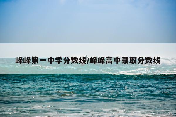峰峰第一中学分数线/峰峰高中录取分数线