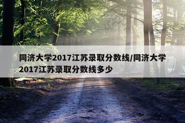 同济大学2017江苏录取分数线/同济大学2017江苏录取分数线多少