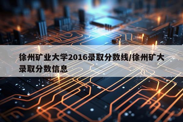 徐州矿业大学2016录取分数线/徐州矿大录取分数信息