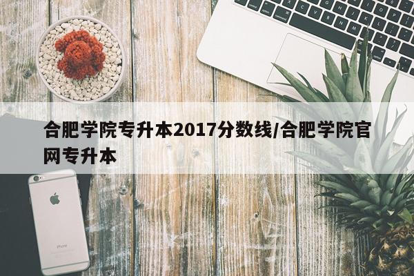合肥学院专升本2017分数线/合肥学院官网专升本