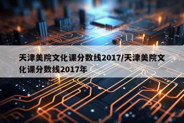 天津美院文化课分数线2017/天津美院文化课分数线2017年