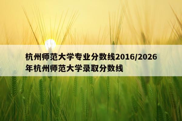 杭州师范大学专业分数线2016/2026年杭州师范大学录取分数线