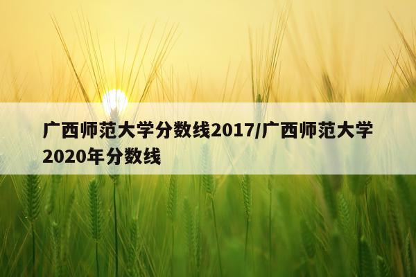 广西师范大学分数线2017/广西师范大学2020年分数线