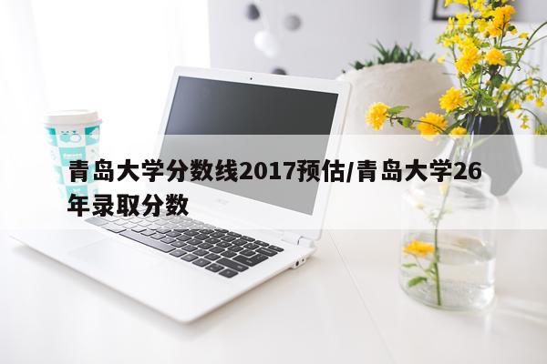 青岛大学分数线2017预估/青岛大学26年录取分数