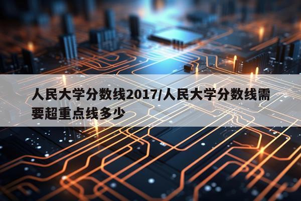人民大学分数线2017/人民大学分数线需要超重点线多少
