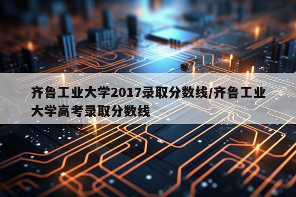 齐鲁工业大学2017录取分数线/齐鲁工业大学高考录取分数线