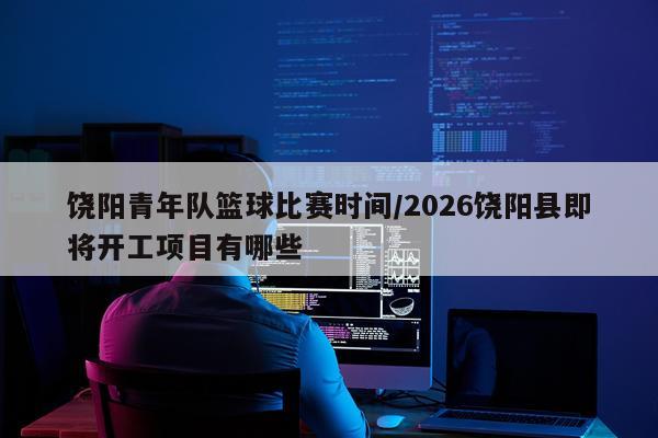 饶阳青年队篮球比赛时间/2026饶阳县即将开工项目有哪些