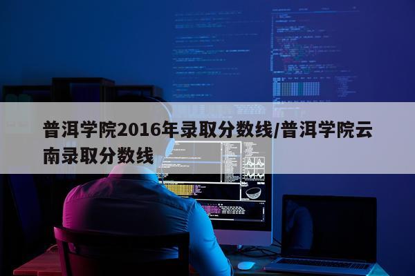 普洱学院2016年录取分数线/普洱学院云南录取分数线
