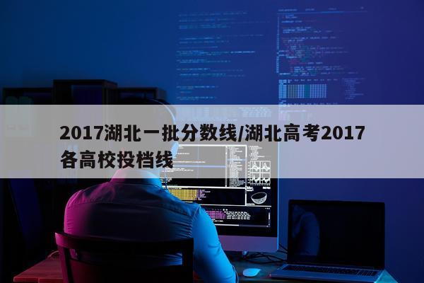 2017湖北一批分数线/湖北高考2017各高校投档线